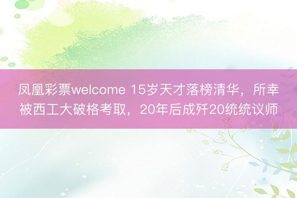 凤凰彩票welcome 15岁天才落榜清华,所幸被西工大破格考取,20年后成歼20统统议师