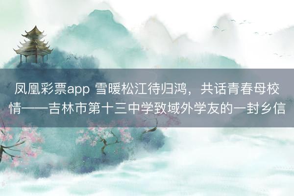 凤凰彩票app 雪暖松江待归鸿，共话青春母校情——吉林市第十三中学致域外学友的一封乡信
