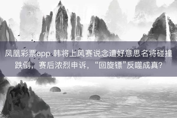 凤凰彩票app 韩将上风赛说念遭好意思名将碰撞跌倒，赛后浓烈申诉，“回旋镖”反噬成真？