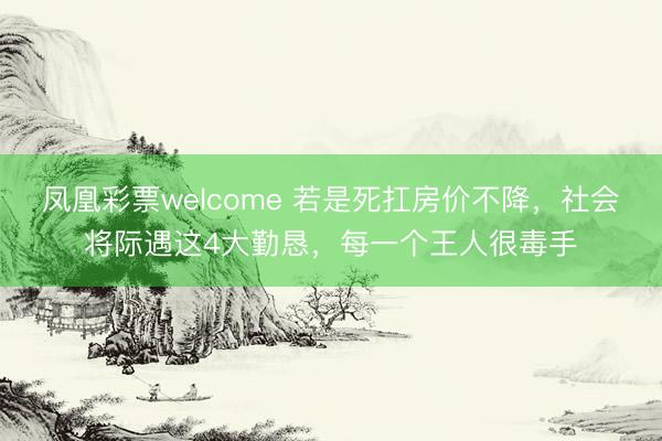 凤凰彩票welcome 若是死扛房价不降，社会将际遇这4大勤恳，每一个王人很毒手