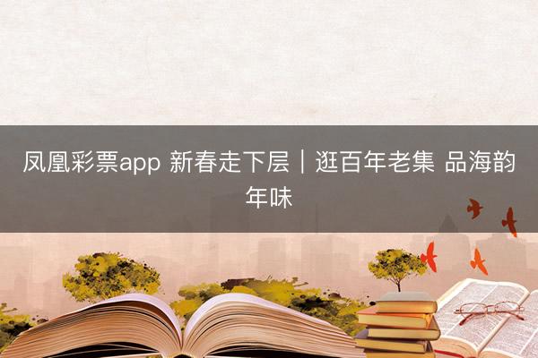 凤凰彩票app 新春走下层|逛百年老集 品海韵年味
