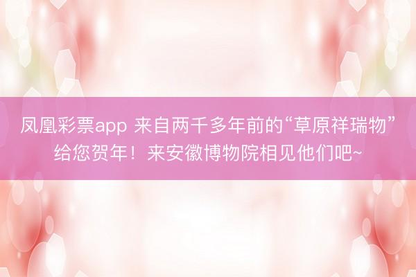 凤凰彩票app 来自两千多年前的“草原祥瑞物”给您贺年!来安徽博物院相见他们吧~