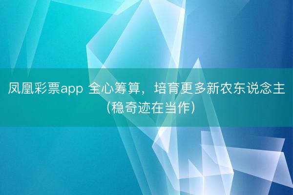 凤凰彩票app 全心筹算,培育更多新农东说念主(稳奇迹在当作)