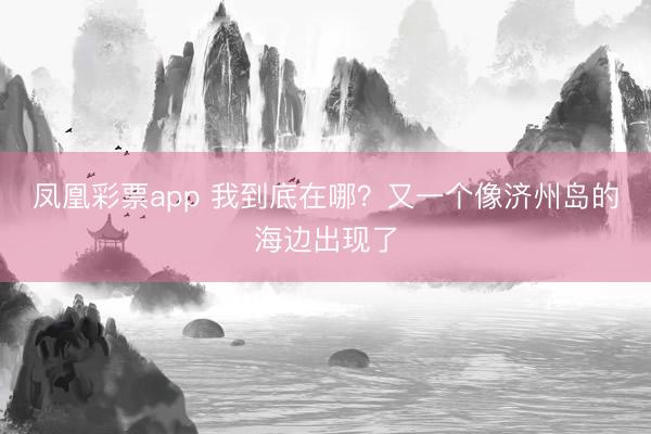 凤凰彩票app 我到底在哪？又一个像济州岛的海边出现了