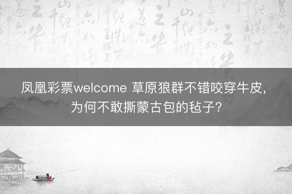 凤凰彩票welcome 草原狼群不错咬穿牛皮, 为何不敢撕蒙古包的毡子?