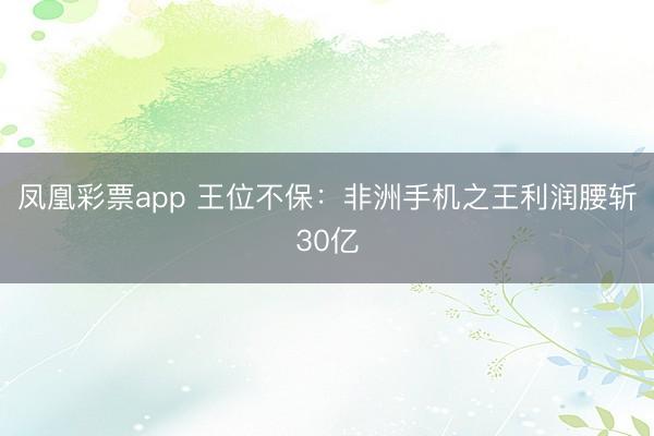 凤凰彩票app 王位不保：非洲手机之王利润腰斩30亿