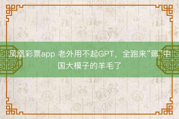 凤凰彩票app 老外用不起GPT，全跑来“薅”中国大模子的羊毛了