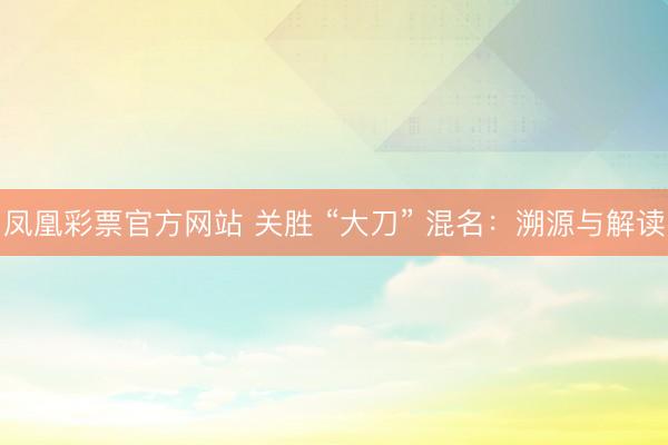 凤凰彩票官方网站 关胜 “大刀” 混名：溯源与解读