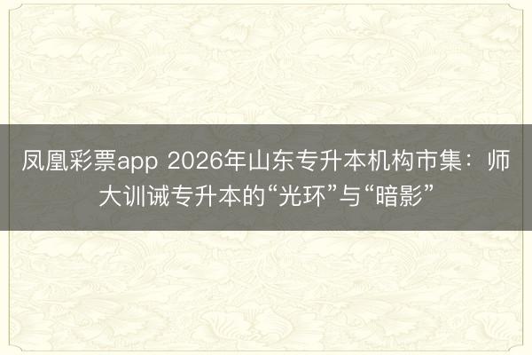 凤凰彩票app 2026年山东专升本机构市集：师大训诫专升本的“光环”与“暗影”